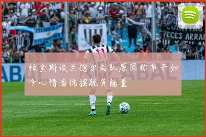 帕金斯谈兰德尔离队原因称华子如今心情愉悦摆脱负能量