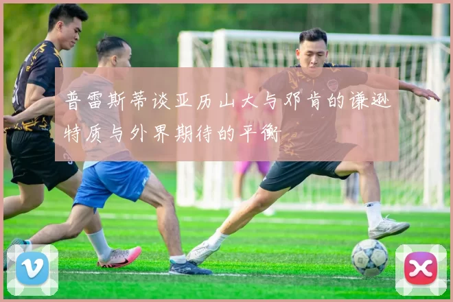 普雷斯蒂谈亚历山大与邓肯的谦逊特质与外界期待的平衡