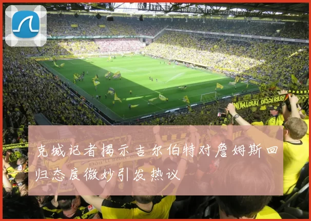 克城记者揭示吉尔伯特对詹姆斯回归态度微妙引发热议
