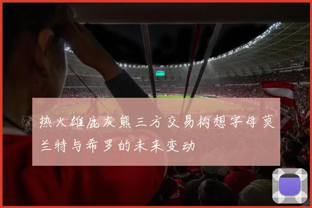 热火雄鹿灰熊三方交易构想字母莫兰特与希罗的未来变动