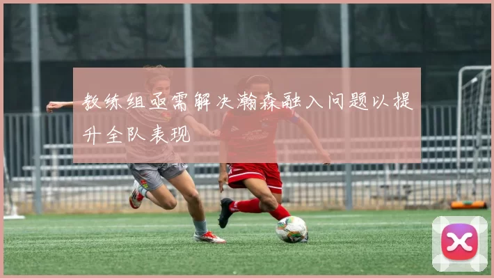 教练组亟需解决瀚森融入问题以提升全队表现