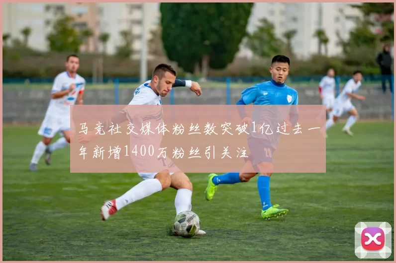 马竞社交媒体粉丝数突破1亿过去一年新增1400万粉丝引关注
