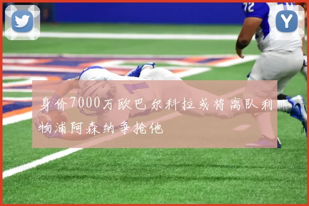 身价7000万欧巴尔科拉或将离队利物浦阿森纳争抢他